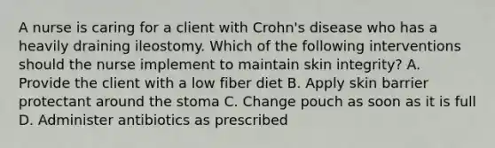 A nurse is caring for a client with Crohn's disease who has a heavily draining ileostomy. Which of the following interventions should the nurse implement to maintain skin integrity? A. Provide the client with a low fiber diet B. Apply skin barrier protectant around the stoma C. Change pouch as soon as it is full D. Administer antibiotics as prescribed