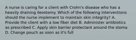 A nurse is caring for a client with Crohn's disease who has a heavily draining ileostomy. Which of the following interventions should the nurse implement to maintain skin integrity? A. Provide the client with a low fiber diet B. Administer antibiotics as prescribed C. Apply skin barrier protectant around the stoma D. Change pouch as soon as it's full