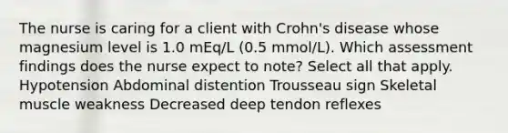 The nurse is caring for a client with Crohn's disease whose magnesium level is 1.0 mEq/L (0.5 mmol/L). Which assessment findings does the nurse expect to note? Select all that apply. Hypotension Abdominal distention Trousseau sign Skeletal muscle weakness Decreased deep tendon reflexes