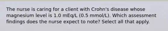 The nurse is caring for a client with Crohn's disease whose magnesium level is 1.0 mEq/L (0.5 mmol/L). Which assessment findings does the nurse expect to note? Select all that apply.