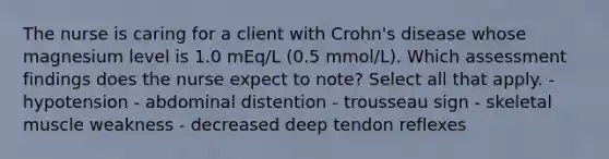 The nurse is caring for a client with Crohn's disease whose magnesium level is 1.0 mEq/L (0.5 mmol/L). Which assessment findings does the nurse expect to note? Select all that apply. - hypotension - abdominal distention - trousseau sign - skeletal muscle weakness - decreased deep tendon reflexes