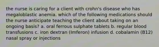 the nurse is caring for a client with crohn's disease who has megaloblastic anemia. which of the following medications should the nurse anticipate teaching the client about taking on an ongoing basis? a. oral ferrous sulphate tablets b. regular blood transfusions c. iron dextran (Imferon) infusion d. cobalamin (B12) nasal spray or injections