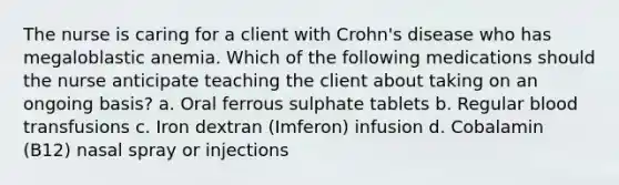 The nurse is caring for a client with Crohn's disease who has megaloblastic anemia. Which of the following medications should the nurse anticipate teaching the client about taking on an ongoing basis? a. Oral ferrous sulphate tablets b. Regular blood transfusions c. Iron dextran (Imferon) infusion d. Cobalamin (B12) nasal spray or injections