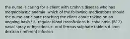 the nurse is caring for a client with Crohn's disease who has megaloblastic anemia. which of the following medications should the nurse anticipate teaching the client about taking on an ongoing basis? a. regular blood transfusions b. cobalamin (B12) nasal spray or injections c. oral ferrous sulphate tablets d. iron dextran (imferon) infusion