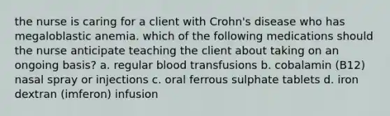 the nurse is caring for a client with Crohn's disease who has megaloblastic anemia. which of the following medications should the nurse anticipate teaching the client about taking on an ongoing basis? a. regular blood transfusions b. cobalamin (B12) nasal spray or injections c. oral ferrous sulphate tablets d. iron dextran (imferon) infusion