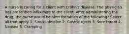 A nurse is caring for a client with Crohn's disease. The physician has prescribed infliximab to the client. After administering the drug, the nurse would be alert for which of the following? Select all that apply 1. Sinus infection 2. Gastric upset 3. Sore throat 4. Nausea 5. Cramping