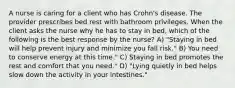 A nurse is caring for a client who has Crohn's disease. The provider prescribes bed rest with bathroom privileges. When the client asks the nurse why he has to stay in bed, which of the following is the best response by the nurse? A) "Staying in bed will help prevent injury and minimize you fall risk." B) You need to conserve energy at this time." C) Staying in bed promotes the rest and comfort that you need." D) "Lying quietly in bed helps slow down the activity in your intestines."