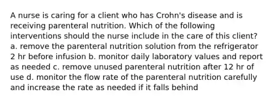 A nurse is caring for a client who has Crohn's disease and is receiving parenteral nutrition. Which of the following interventions should the nurse include in the care of this client? a. remove the parenteral nutrition solution from the refrigerator 2 hr before infusion b. monitor daily laboratory values and report as needed c. remove unused parenteral nutrition after 12 hr of use d. monitor the flow rate of the parenteral nutrition carefully and increase the rate as needed if it falls behind