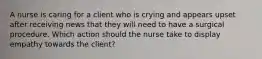 A nurse is caring for a client who is crying and appears upset after receiving news that they will need to have a surgical procedure. Which action should the nurse take to display empathy towards the client?