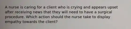 A nurse is caring for a client who is crying and appears upset after receiving news that they will need to have a surgical procedure. Which action should the nurse take to display empathy towards the client?