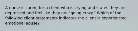 A nurse is caring for a client who is crying and states they are depressed and feel like they are "going crazy." Which of the following client statements indicates the client is experiencing emotional abuse?