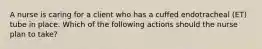 A nurse is caring for a client who has a cuffed endotracheal (ET) tube in place. Which of the following actions should the nurse plan to take?
