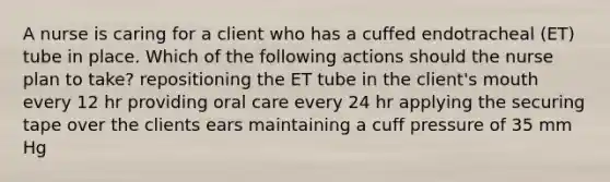 A nurse is caring for a client who has a cuffed endotracheal (ET) tube in place. Which of the following actions should the nurse plan to take? repositioning the ET tube in the client's mouth every 12 hr providing oral care every 24 hr applying the securing tape over the clients ears maintaining a cuff pressure of 35 mm Hg