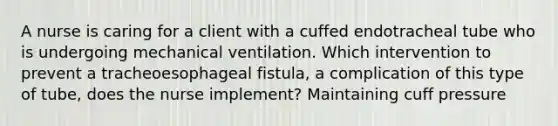 A nurse is caring for a client with a cuffed endotracheal tube who is undergoing mechanical ventilation. Which intervention to prevent a tracheoesophageal fistula, a complication of this type of tube, does the nurse implement? Maintaining cuff pressure