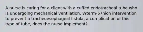 A nurse is caring for a client with a cuffed endotracheal tube who is undergoing mechanical ventilation. Wterm-67hich intervention to prevent a tracheoesophageal fistula, a complication of this type of tube, does the nurse implement?