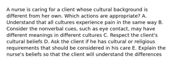 A nurse is caring for a client whose cultural background is different from her own. Which actions are appropriate? A. Understand that all cultures experience pain in the same way B. Consider the nonverbal cues, such as eye contact, may have different meanings in different cultures C. Respect the client's cultural beliefs D. Ask the client if he has cultural or religious requirements that should be considered in his care E. Explain the nurse's beliefs so that the client will understand the differences