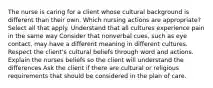 The nurse is caring for a client whose cultural background is different than their own. Which nursing actions are appropriate? Select all that apply. Understand that all cultures experience pain in the same way Consider that nonverbal cues, such as eye contact, may have a different meaning in different cultures. Respect the client's cultural beliefs through word and actions. Explain the nurses beliefs so the client will understand the differences Ask the client if there are cultural or religious requirements that should be considered in the plan of care.