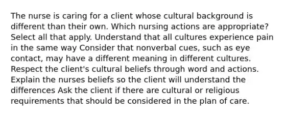 The nurse is caring for a client whose cultural background is different than their own. Which nursing actions are appropriate? Select all that apply. Understand that all cultures experience pain in the same way Consider that nonverbal cues, such as eye contact, may have a different meaning in different cultures. Respect the client's cultural beliefs through word and actions. Explain the nurses beliefs so the client will understand the differences Ask the client if there are cultural or religious requirements that should be considered in the plan of care.