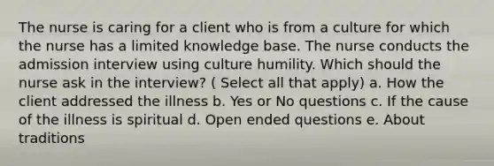 The nurse is caring for a client who is from a culture for which the nurse has a limited knowledge base. The nurse conducts the admission interview using culture humility. Which should the nurse ask in the interview? ( Select all that apply) a. How the client addressed the illness b. Yes or No questions c. If the cause of the illness is spiritual d. Open ended questions e. About traditions