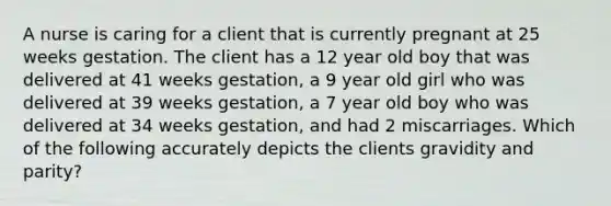 A nurse is caring for a client that is currently pregnant at 25 weeks gestation. The client has a 12 year old boy that was delivered at 41 weeks gestation, a 9 year old girl who was delivered at 39 weeks gestation, a 7 year old boy who was delivered at 34 weeks gestation, and had 2 miscarriages. Which of the following accurately depicts the clients gravidity and parity?