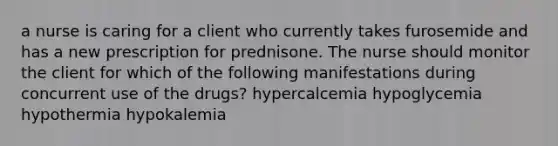 a nurse is caring for a client who currently takes furosemide and has a new prescription for prednisone. The nurse should monitor the client for which of the following manifestations during concurrent use of the drugs? hypercalcemia hypoglycemia hypothermia hypokalemia