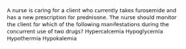 A nurse is caring for a client who currently takes furosemide and has a new prescription for prednisone. The nurse should monitor the client for which of the following manifestations during the concurrent use of two drugs? Hypercalcemia Hypoglycemia Hypothermia Hypokalemia