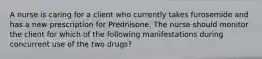 A nurse is caring for a client who currently takes furosemide and has a new prescription for Prednisone. The nurse should monitor the client for which of the following manifestations during concurrent use of the two drugs?