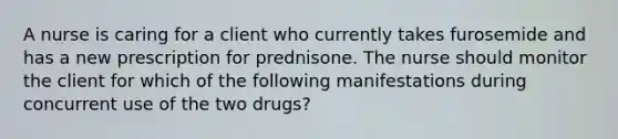 A nurse is caring for a client who currently takes furosemide and has a new prescription for prednisone. The nurse should monitor the client for which of the following manifestations during concurrent use of the two drugs?