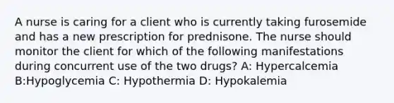 A nurse is caring for a client who is currently taking furosemide and has a new prescription for prednisone. The nurse should monitor the client for which of the following manifestations during concurrent use of the two drugs? A: Hypercalcemia B:Hypoglycemia C: Hypothermia D: Hypokalemia