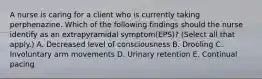 A nurse is caring for a client who is currently taking perphenazine. Which of the following findings should the nurse identify as an extrapyramidal symptom(EPS)? (Select all that apply.) A. Decreased level of consciousness B. Drooling C. Involuntary arm movements D. Urinary retention E. Continual pacing