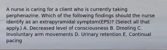 A nurse is caring for a client who is currently taking perphenazine. Which of the following findings should the nurse identify as an extrapyramidal symptom(EPS)? (Select all that apply.) A. Decreased level of consciousness B. Drooling C. Involuntary arm movements D. Urinary retention E. Continual pacing