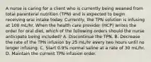 A nurse is caring for a client who is currently being weaned from total parenteral nutrition (TPN) and is expected to begin receiving oral intake today. Currently, the TPN solution is infusing at 100 mL/hr. When the health care provider (HCP) writes the order for oral diet, which of the following orders should the nurse anticipate being included? A. Discontinue the TPN. B. Decrease the rate of the TPN infusion by 25 mL/hr every two hours until no longer infusing. C. Start 0.9% normal saline at a rate of 30 mL/hr. D. Maintain the current TPN infusion order.