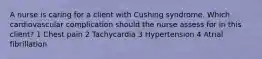 A nurse is caring for a client with Cushing syndrome. Which cardiovascular complication should the nurse assess for in this client? 1 Chest pain 2 Tachycardia 3 Hypertension 4 Atrial fibrillation