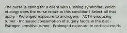 The nurse is caring for a client with Cushing syndrome. Which etiology does the nurse relate to this condition? Select all that apply. - Prolonged exposure to androgens - ACTH-producing tumor - Increased consumption of sugary foods in the diet - Estrogen sensitive tumor - Prolonged exposure to corticosteroids