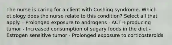 The nurse is caring for a client with Cushing syndrome. Which etiology does the nurse relate to this condition? Select all that apply. - Prolonged exposure to androgens - ACTH-producing tumor - Increased consumption of sugary foods in the diet - Estrogen sensitive tumor - Prolonged exposure to corticosteroids