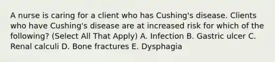 A nurse is caring for a client who has Cushing's disease. Clients who have Cushing's disease are at increased risk for which of the following? (Select All That Apply) A. Infection B. Gastric ulcer C. Renal calculi D. Bone fractures E. Dysphagia