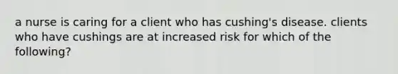 a nurse is caring for a client who has cushing's disease. clients who have cushings are at increased risk for which of the following?