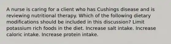 A nurse is caring for a client who has Cushings disease and is reviewing nutritional therapy. Which of the following dietary modifications should be included in this discussion? Limit potassium rich foods in the diet. Increase salt intake. Increase caloric intake. Increase protein intake.