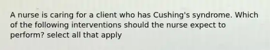 A nurse is caring for a client who has Cushing's syndrome. Which of the following interventions should the nurse expect to perform? select all that apply