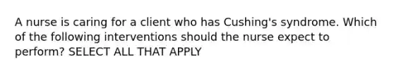 A nurse is caring for a client who has Cushing's syndrome. Which of the following interventions should the nurse expect to perform? SELECT ALL THAT APPLY