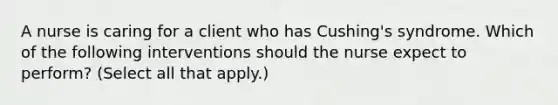 A nurse is caring for a client who has Cushing's syndrome. Which of the following interventions should the nurse expect to perform? (Select all that apply.)