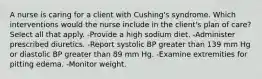 A nurse is caring for a client with Cushing's syndrome. Which interventions would the nurse include in the client's plan of care? Select all that apply. -Provide a high sodium diet. -Administer prescribed diuretics. -Report systolic BP greater than 139 mm Hg or diastolic BP greater than 89 mm Hg. -Examine extremities for pitting edema. -Monitor weight.