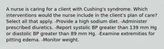 A nurse is caring for a client with Cushing's syndrome. Which interventions would the nurse include in the client's plan of care? Select all that apply. -Provide a high sodium diet. -Administer prescribed diuretics. -Report systolic BP greater than 139 mm Hg or diastolic BP greater than 89 mm Hg. -Examine extremities for pitting edema. -Monitor weight.