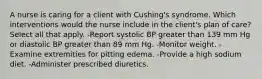 A nurse is caring for a client with Cushing's syndrome. Which interventions would the nurse include in the client's plan of care? Select all that apply. -Report systolic BP greater than 139 mm Hg or diastolic BP greater than 89 mm Hg. -Monitor weight. -Examine extremities for pitting edema. -Provide a high sodium diet. -Administer prescribed diuretics.