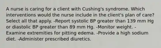 A nurse is caring for a client with Cushing's syndrome. Which interventions would the nurse include in the client's plan of care? Select all that apply. -Report systolic BP greater than 139 mm Hg or diastolic BP greater than 89 mm Hg. -Monitor weight. -Examine extremities for pitting edema. -Provide a high sodium diet. -Administer prescribed diuretics.