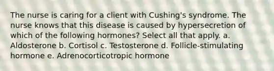 The nurse is caring for a client with Cushing's syndrome. The nurse knows that this disease is caused by hypersecretion of which of the following hormones? Select all that apply. a. Aldosterone b. Cortisol c. Testosterone d. Follicle-stimulating hormone e. Adrenocorticotropic hormone