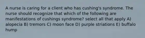 A nurse is caring for a client who has cushing's syndrome. The nurse should recognize that which of the following are manifestations of cushings syndrome? select all that apply A) alopecia B) tremors C) moon face D) purple striations E) buffalo hump