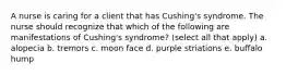 A nurse is caring for a client that has Cushing's syndrome. The nurse should recognize that which of the following are manifestations of Cushing's syndrome? (select all that apply) a. alopecia b. tremors c. moon face d. purple striations e. buffalo hump