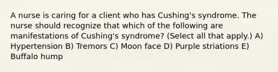 A nurse is caring for a client who has Cushing's syndrome. The nurse should recognize that which of the following are manifestations of Cushing's syndrome? (Select all that apply.) A) Hypertension B) Tremors C) Moon face D) Purple striations E) Buffalo hump