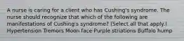 A nurse is caring for a client who has Cushing's syndrome. The nurse should recognize that which of the following are manifestations of Cushing's syndrome? (Select all that apply.) Hypertension Tremors Moon face Purple striations Buffalo hump